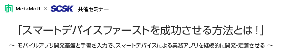 「スマートデバイスファーストを成功させる方法とは!」～モバイルアプリ開発基盤と手書き入力で、スマートデバイスによる業務アプリを継続的に開発・定着させる～