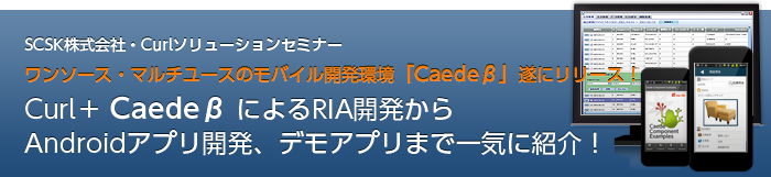 ～SCSK最新事例・Curl無料ソリューションセミナー～　ワンソース・マルチユースのモバイル開発環境「Caedeβ」遂にリリース！Curl＋CaedeβによるRIA開発からAndroidアプリ開発、デモアプリまで一気に紹介！